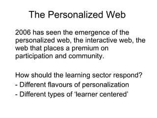 The Personalized Web  2006 has seen the emergence of the personalized web, the interactive web, the web that places a premium on participation and community.  How should the learning sector respond? - Different flavours of personalization - Different types of ‘learner centered’ 