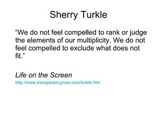 Sherry Turkle “We do not feel compelled to rank or judge the elements of our multiplicity. We do not feel compelled to exclude what does not fit.” Life on the Screen http://www.transparencynow.com/turkle.htm 