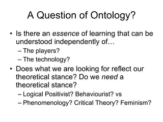 A Question of Ontology? Is there an  essence  of learning that can be understood independently of… The players? The technology? Does what we are looking for reflect our theoretical stance? Do we  need  a theoretical stance? Logical Positivist? Behaviourist? vs Phenomenology? Critical Theory? Feminism? 
