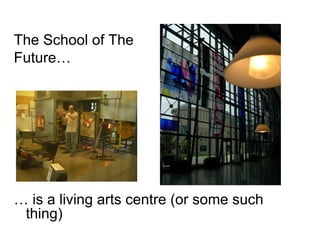 The School of The  Future… …  is a living arts centre (or some such thing) 