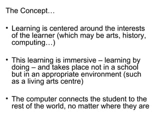The Concept… Learning is centered around the interests of the learner (which may be arts, history, computing…) This learning is immersive – learning by doing – and takes place not in a school but in an appropriate environment (such as a living arts centre) The computer connects the student to the rest of the world, no matter where they are 