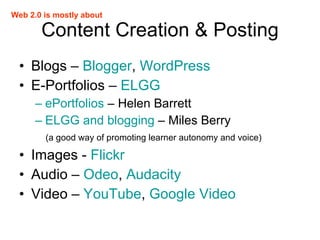 Content Creation & Posting Blogs –  Blogger ,  WordPress E-Portfolios –  ELGG ePortfolios  – Helen Barrett ELGG and blogging  – Miles Berry (a good way of promoting learner autonomy and voice) Images -  Flickr Audio –  Odeo ,  Audacity Video –  YouTube ,  Google Video Web 2.0 is mostly about 