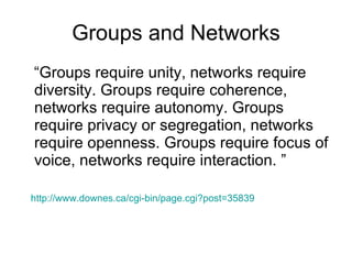 Groups and Networks “Groups require unity, networks require diversity. Groups require coherence, networks require autonomy. Groups require privacy or segregation, networks require openness. Groups require focus of voice, networks require interaction. ” http://www.downes.ca/cgi-bin/page.cgi?post=35839   