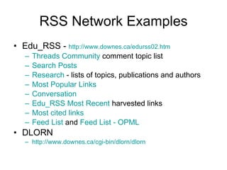RSS Network Examples Edu_RSS -  http://www.downes.ca/edurss02.htm   Threads Community  comment topic list Search Posts Research  - lists of topics, publications and authors Most Popular Links Conversation Edu_RSS Most Recent  harvested links Most cited links Feed List  and  Feed List - OPML   DLORN http://www.downes.ca/cgi-bin/dlorn/dlorn   