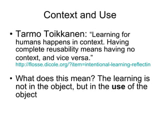 Context and Use Tarmo Toikkanen:  “Learning for humans happens in context. Having complete reusability means having no context, and vice versa.”   http://flosse.dicole.org/?item=intentional-learning-reflecting-the-discussion-in-the-blogsphere   What does this mean? The learning is not in the object, but in the  use  of the object 