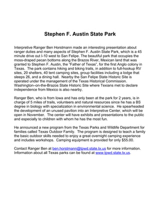 Stephen F. Austin State Park

Interpretive Ranger Ben Horstmann made an interesting presentation about
ranger duties and many aspects of Stephen F. Austin State Park, which is a 45
minute drive out I-10 west to San Felipe. The beautiful park that occupies the
moss-draped pecan bottoms along the Brazos River, Mexican land that was
granted to Stephen F. Austin, the “Father of Texas”, for the first Anglo colony in
Texas. The park contains hiking and biking trails, in addition to full-hookup RV
sites, 20 shelters, 40 tent camping sites, group facilities including a lodge that
sleeps 26, and a dining hall. Nearby the San Felipe State Historic Site is
operated under the management of the Texas Historical Commission.
Washington–on-the-Brazos State Historic Site where Texians met to declare
independence from Mexico is also nearby.

Ranger Ben, who is from Iowa and has only been at the park for 2 years, is in
charge of 5 miles of trails, volunteers and natural resources since he has a BS
degree in biology with specialization in environmental science. He spearheaded
the development of an unused pavilion into an Interpretive Center, which will be
open in November. The center will have exhibits and presentations to the public
and especially to children with whom he has the most fun.

He announced a new program from the Texas Parks and Wildlife Department for
families called Texas Outdoor Family. The program is designed to teach a family
the basic outdoor skills needed to enjoy a great overnight camping experience
and includes workshops. Camping equipment is provided for only $55.00.

Contact Ranger Ben at ben.horstmann@tpwd.state.tx.us for more information.
Information about all Texas parks can be found at www.tpwd.state.tx.us.
 