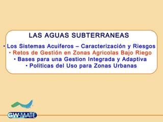 LAS AGUAS SUBTERRANEAS
• Los Sistemas Acuiferos – Caracterización y Riesgos
• Retos de Gestión en Zonas Agricolas Bajo Riego
• Bases para una Gestion Integrada y Adaptiva
• Politicas del Uso para Zonas Urbanas
 