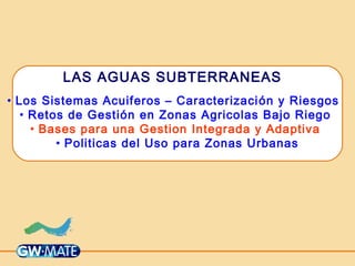 LAS AGUAS SUBTERRANEAS
• Los Sistemas Acuiferos – Caracterización y Riesgos
• Retos de Gestión en Zonas Agricolas Bajo Riego
• Bases para una Gestion Integrada y Adaptiva
• Politicas del Uso para Zonas Urbanas
 