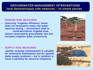 DEMAND-SIDE MEASURES
• improving ‘irrigation efficiency’ alone
does not necessarily mean real water-
resource saving – concomitant need to
constrain/reduce irrigated area,
reduce consumptive groundwater use and
increase irrigation water productivity
• SUPPLY-SIDE MEASURES
aquifer recharge enhancement is valuable
for community mobilisation and for specific
water-supply problems – but in isolation is
never a panacea for resource imbalance
GROUNDWATER MANAGEMENT INTERVENTIONSGROUNDWATER MANAGEMENT INTERVENTIONS
local demand/supply side measures – no simple pancealocal demand/supply side measures – no simple pancea
 