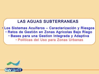 LAS AGUAS SUBTERRANEAS
• Los Sistemas Acuiferos – Caracterización y Riesgos
• Retos de Gestión en Zonas Agricolas Bajo Riego
• Bases para una Gestion Integrada y Adaptiva
• Politicas del Uso para Zonas Urbanas
 