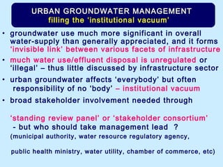 • groundwater use much more significant in overall
water-supply than generally appreciated, and it forms
‘invisible link’ between various facets of infrastructure
• much water use/effluent disposal is unregulated or
‘illegal’ – thus little discussed by infrastructure sector
• urban groundwater affects ‘everybody’ but often
responsibility of no ‘body’ – institutional vacuum
• broad stakeholder involvement needed through
‘standing review panel’ or ‘stakeholder consortium’
- but who should take management lead ?
(municipal authority, water resource regulatory agency,
public health ministry, water utility, chamber of commerce, etc)
URBAN GROUNDWATER MANAGEMENT
filling the ‘institutional vacuum’
 