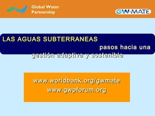 LAS AGUAS SUBTERRANEASLAS AGUAS SUBTERRANEAS
pasos hacia unapasos hacia una
gestigestióón adaptiva y sosteniblen adaptiva y sostenible
GLOBAL WATER
PARTNERSHIP
Global Water
Partnership
www.worldbank.org/gwmatewww.worldbank.org/gwmate
www.gwpforum.orgwww.gwpforum.org
 
