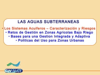 LAS AGUAS SUBTERRANEAS
• Los Sistemas Acuiferos – Caracterización y Riesgos
• Retos de Gestión en Zonas Agricolas Bajo Riego
• Bases para una Gestion Integrada y Adaptiva
• Politicas del Uso para Zonas Urbanas
 