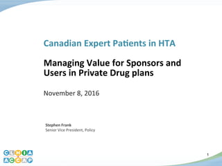 1
Canadian	
  Expert	
  Pa.ents	
  in	
  HTA	
  
	
  
Managing	
  Value	
  for	
  Sponsors	
  and	
  
Users	
  in	
  Private	
  Drug	
  plans	
  
	
  
November	
  8,	
  2016	
  
Stephen	
  Frank	
  
Senior	
  Vice	
  President,	
  Policy	
  
1
 