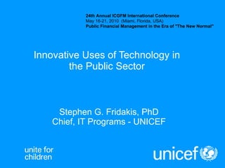 Stephen G. Fridakis, PhD Chief, IT Programs - UNICEF Innovative Uses of Technology in the Public Sector 24th Annual ICGFM International Conference May 16-21, 2010  (Miami, Florida, USA) Public Financial Management in the Era of &quot;The New Normal&quot; 