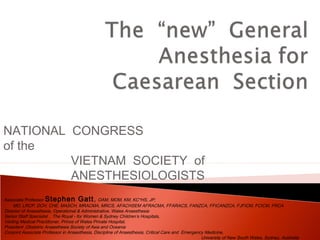 NATIONAL CONGRESS 
of the 
VIETNAM SOCIETY of 
ANESTHESIOLOGISTS 
Associate Professor Stephen Gatt, OAM, MOM, KM, KC*HS, JP; 
MD, LRCP, DCH, CHE, MASCH, MRACMA, MRCS, AFACHSEM AFRACMA, FFARACS, FANZCA, FFICANZCA, FJFICM, FCICM, FRCA 
Director of Anaesthesia, Operational & Administrative, Wales Anaesthesia 
Senior Staff Specialist , The Royal - for Women & Sydney Children’s Hospitals, 
Visiting Medical Practitioner, Prince of Wales Private Hospital, 
President ,Obstetric Anaesthesia Society of Asia and Oceania 
Conjoint Associate Professor in Anaesthesia, Discipline of Anaesthesia, Critical Care and Emergency Medicine, 
University of New South Wales, Sydney, Australia 
 