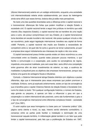 9
(Atores Internacionais) estaria em um estágio embrionário, enquanto uma sociedade
civil internacionalizada estaria ainda subdesenvolvida, por causa da heterogenia
ainda seria difícil usar esses termos, todavia eles já estão mais perceptíveis.
No texto uma das questões levantadas seria a diferença entre o capital nacional e
o transnacional, diferenças tão fortes que podem modificar a relação Estado e
sociedade civil. O capital nacional tende a seguir leis jurídicas no território que está
inserido (Seu respectivo Estado), o capital nacional não se transfere de uma nação
para a outra, ele possui compromissos com seu Estado, já o capital transnacional
toma decisões em escala mundial e não nacional, não possui qualquer vínculo a não
ser econômico, pode seguir legislação internacional, transfere seu capital de forma
volátil. Portanto, o capital nacional não impõe aos Estados a necessidade de
competirem entre si, tal qual não há como o governo se tornar subserviente, já quer
a empresa deve seguir indiretamente aos interesses da nação e não vice versa.
O capital transnacional possui limites quando existe um bloco econômico ou uma
comunidade entre os Estados, quando estes possuem poucos membros, o que
facilita a comunicação e a cooperação, pois auxilia na convergência de regras,
impedindo uma possível rivalidade, pois sem esse fator, seria difícil uma competição
entre governos afim de atrair investimentos do exterior, ou seja, a ausência de
rivalidades é prejudicial para os objetivos das empresas transnacionais, porque isso
evitaria uma guerra de vantagens fiscais e tributárias.
Contudo, o Sistema Internacional abriga Estados distintos com objetivos e pautas
diferentes, algo que é interessante para essas empresas que podem promover a
rivalidade. Embora, como já explicado anteriormente, existe um tipo de convergência
que é benéfica para o capital. Estamos falando da relação Estado e Sociedade Civil,
como foi citado no texto: ”Em qualquer configuração histórica, o número de Estados,
seja grande ou pequeno, é apenas um fator a influenciar o grau em que a
cooperação e a ordem internacional são possíveis, como são fundamentais o grau e
o tipo de convergência internacional entre diferentes complexos Estado - sociedade
civil” (Cox,1981).
O autor explica que essa homogenia é a base para um “consenso prático” (Gill,
página cento oitenta e nove), ou seja, mesmo sendo elemento contraditório, o
consenso entre as partes pode facilitar a instalação e dominação de uma
transnacional naquele território. A militarização global também é um fator que pode
limitar o capital transnacional, pelo fato que a proliferação de Estados em 1947,
 