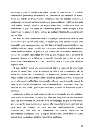 10
aumentou o grau de militarização global, gerado elo crescimento do comércio
internacional, pela corrida armamentista na Guerra Fria e pela ascensão de máfias.
Como já é sabido, as áreas de maior instabilidade são nos Estados periféricos, a
qual contam com uma frágil segurança interna e com problemas históricos, fator pela
qual podem emergir partidos ou organizações com índoles estadistas ou
extremistas, a qual sob posse de armamentos poderia tentar extinguir a livre
iniciativa de mercado, bem como, eliminar ou estatizar indústrias transnacionais em
seu território.
No texto, há uma dissertação sobre a cooperação internacional, além de uma
visão crítica que expõem uma falácia. A cooperação entre Estado ocasiona uma
integração entre suas economias, pelo fato das empresas transnacionais terem sua
unidade matriz em países centrais, elas buscam sua estabilidade econômica dentro
desse sistema integrado. A questão é que quando um Estado busca estabilidade,
isso pode ocasionar instabilidade em outro, já que integração não é sinônimo de
igualdade, desse modo, a falácia da composição integrada, está no fato em que os
Estados são heterogêneos e por isso, estabilizar uma economia pode significar
explorar outra.
O autor também insere um questionamento sobre a existência de uma língua
comum (universal), bem como, a existência da mídia e das universidades, são de
suma importância para a manutenção da hegemonia capitalista internacional. A
língua inglesa é universal tanto na área econômica, quanto acadêmica, a existência
de um idioma universal facilita a comunicação e oferece maior integração na área de
troca de informações. Além do que, falar a língua do Estado hegemônico é um dos
artifícios do “soft power”, pois é possível inserir a cultura do dominante sobre o
dominado.
Atualmente, a ideia de qual seria a função da universidade tem sido debatida,
para o autor as instituições de ensino tem tido maior integração, todavia, elas estão
cada vez mais inseridas em uma área mais de competição do que de cooperação,
por conseguinte, seus alunos, desde quando são estudantes tendem a competir por
uma vaga de emprego em uma empresa (preferencialmente grandes
transnacionais), com isso, as universidades se tornaram formadoras de
trabalhadores qualificados para o capital transnacional, como também partes
integrantes e reprodutoras da lógica hegemônica capitalista.
 