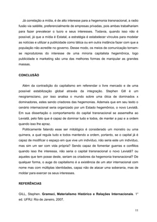 11
Já correlação a mídia, é de alto interesse para a hegemonia transnacional, a radio
fusão via satélite, preferencialmente de empresas privadas, pois ambas trabalhariam
para fazer prevalecer o lucro e seus interesses. Todavia, quando isso não é
possível, já que a mídia é Estatal, a estratégia é estabelecer vínculos para modelar
as notícias e utilizar a publicidade como tática ou em outra instância fazer com que a
população não acredite no governo. Desse modo, os meios de comunicação tornam-
se reprodutores do interesse de uma minoria capitalista hegemônica, logo
publicidade e marketing são uma das melhores formas de manipular as grandes
massas.
CONCLUSÃO
Além da contradição do capitalismo em referendar o livre mercado e de uma
possível estabilização global através da integração. Stephen Gill é um
neogramsciano, por isso analisa o mundo sobre uma ótica de dominados x
dominadores, estes sendo criadores das hegemonias. Ademais que em seu texto o
cenário internacional seria organizado por um Estado hegemônico, o novo Leviatã.
Em sua dissertação o comportamento do capital transnacional se assemelha ao
Leviatã, pelo fato que é capaz de dominar tudo e todos, de manter a paz e a ordem
quando isso lhe apraz.
Politicamente falando esse ser mitológico é considerado um monstro ou uma
quimera, a qual regula tudo e todos mantendo a ordem, portanto, se o capital já é
capaz de modificar o espaço em que vive um indivíduo, não seria este um indivíduo,
mas sim um ser com vida própria? Sendo capaz de fomentar guerras e conflitos
quando isso lhe interessa, não seria o capital transnacional o novo Leviatã? ou
aqueles que tem posse deste, seriam os criadores da hegemonia transnacional? De
qualquer forma, o auge do capitalismo é a existência de um ator internacional com
nome mas com múltiplas identidades, capaz não de atacar uma soberania, mas de
moldar para exercer os seus interesses.
REFERÊNCIAS
GILL, Stephen. Gramsci, Materialismo Histórico e Relações Internacionais. 1°
ed. UFRJ: Rio de Janeiro, 2007.
 