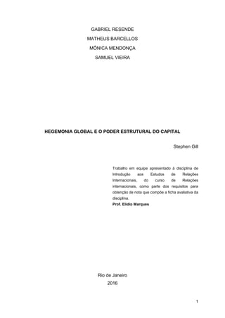 1
GABRIEL RESENDE
MATHEUS BARCELLOS
MÔNICA MENDONÇA
SAMUEL VIEIRA
HEGEMONIA GLOBAL E O PODER ESTRUTURAL DO CAPITAL
Stephen Gill
Trabalho em equipe apresentado à disciplina de
Introdução aos Estudos de Relações
Internacionais, do curso de Relações
internacionais, como parte dos requisitos para
obtenção de nota que compõe a ficha avaliativa da
disciplina.
Prof. Elidio Marques
Rio de Janeiro
2016
 