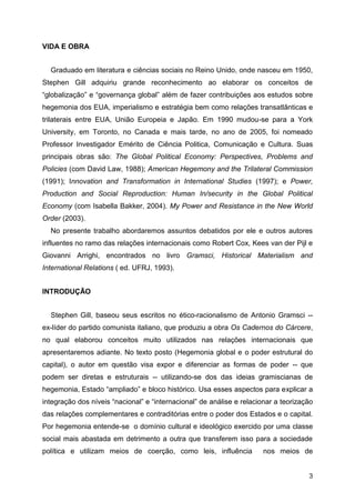 3
VIDA E OBRA
Graduado em literatura e ciências sociais no Reino Unido, onde nasceu em 1950,
Stephen Gill adquiriu grande reconhecimento ao elaborar os conceitos de
“globalização” e “governança global” além de fazer contribuições aos estudos sobre
hegemonia dos EUA, imperialismo e estratégia bem como relações transatlânticas e
trilaterais entre EUA, União Europeia e Japão. Em 1990 mudou-se para a York
University, em Toronto, no Canada e mais tarde, no ano de 2005, foi nomeado
Professor Investigador Emérito de Ciência Politica, Comunicação e Cultura. Suas
principais obras são: The Global Political Economy: Perspectives, Problems and
Policies (com David Law, 1988); American Hegemony and the Trilateral Commission
(1991); Innovation and Transformation in International Studies (1997); e Power,
Production and Social Reproduction: Human In/security in the Global Political
Economy (com Isabella Bakker, 2004). My Power and Resistance in the New World
Order (2003).
No presente trabalho abordaremos assuntos debatidos por ele e outros autores
influentes no ramo das relações internacionais como Robert Cox, Kees van der Pijl e
Giovanni Arrighi, encontrados no livro Gramsci, Historical Materialism and
International Relations ( ed. UFRJ, 1993).
INTRODUÇÃO
Stephen Gill, baseou seus escritos no ético-racionalismo de Antonio Gramsci --
ex-líder do partido comunista italiano, que produziu a obra Os Cadernos do Cárcere,
no qual elaborou conceitos muito utilizados nas relações internacionais que
apresentaremos adiante. No texto posto (Hegemonia global e o poder estrutural do
capital), o autor em questão visa expor e diferenciar as formas de poder -- que
podem ser diretas e estruturais -- utilizando-se dos das ideias gramiscianas de
hegemonia, Estado “ampliado” e bloco histórico. Usa esses aspectos para explicar a
integração dos níveis “nacional” e “internacional” de análise e relacionar a teorização
das relações complementares e contraditórias entre o poder dos Estados e o capital.
Por hegemonia entende-se o domínio cultural e ideológico exercido por uma classe
social mais abastada em detrimento a outra que transferem isso para a sociedade
política e utilizam meios de coerção, como leis, influência nos meios de
 