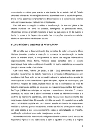 4
comunicação e cultura para manter a dominação da sociedade civil. O Estado
ampliado consiste na fusão orgânica entre a sociedade civil e a sociedade política.
Desta forma, podemos compreender que bloco histórico e a concordância histórica
entre as forças matérias, institucionais e ideológicas.
Para Gill, essa concepção considera a transformação da estrutura global e das
ordens mundiais em torno da dialética, abrangendo as perspectivas éticas,
ideológicas, práticas e também materiais. O autor faz sua analise a fim de elucidar a
teoria do poder e da hegemonia a partir das concepções normativa e material,
estrutural e existencial das relações sociais.
BLOCO HISTÓRICO E REGIMES DE ACUMULACAO
Gill acredita que o desenvolvimento dos conceitos de poder estrutural e bloco
histórico tornariam possível a resolução do problema de estrutura-ação da teoria
social de maneira ampla, e principalmente da teoria das relações internacionais
especificamente. Desta forma, transfere esses conceitos para o cenário
internacional, haja vista o estágio de transição no qual o capitalismo se encontra
(estagio transnacional e pós-fordista).
Com base nisso, Robert Cox (1987, p 355 - 399) demonstrou ser possível
conceber novas formas de Estado, hegemonia e formação de blocos históricos em
escala mundial. Para tanto, se faz necessário adentrar a ideia de estrutura social de
acumulação ou como chamaremos a partir de agora, regime de acumulação, que
envolve as relações de classe, engloba modos de vida e a composição da forca de
trabalho, organização política, os processos e a regulamentação jurídica do trabalho.
De Vroye (1984) traça dois tipos de regimes: o extensivo e o intensivo. O primeiro
aconteceu no século XIX e estava associado a esfera de intervenção estatal e a
doutrina de liberalismo econômico, além disso havia pouco desenvolvimento das
organizações trabalhistas. O segundo, ocorrido no século XX, caracterizou-se pela
democratização do capital e seu uso intensivo através do sistema de produção em
massa e o aumento gradual dos salários, investiu-se mais na produção em massa e
em larga escala, o que consequentemente exigia a sistematização do trabalho,
qualificação profissional e um maior planejamento sindical.
No contexto histórico internacional, o regime extensivo coincidiu com o período de
hegemonia inglesa e seu padrão-ouro e com o equilíbrio de poder; e o regime
 
