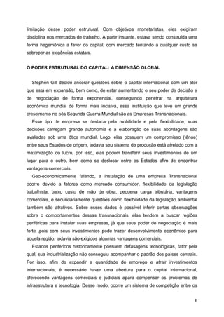 6
limitação desse poder estrutural. Com objetivos monetaristas, eles exigiram
disciplina nos mercados de trabalho. A partir instante, estava sendo construída uma
forma hegemônica a favor do capital, com mercado tentando a qualquer custo se
sobrepor as exigências estatais.
O PODER ESTRUTURAL DO CAPITAL: A DIMENSÃO GLOBAL
Stephen Gill decide ancorar questões sobre o capital internacional com um ator
que está em expansão, bem como, de estar aumentando o seu poder de decisão e
de negociação de forma exponencial, conseguindo penetrar na arquitetura
econômica mundial de forma mais incisiva, essa instituição que teve um grande
crescimento no pós Segunda Guerra Mundial são as Empresas Transnacionais.
Esse tipo de empresa se destaca pela mobilidade e pela flexibilidade, suas
decisões carregam grande autonomia e a elaboração de suas abordagens são
avaliadas sob uma ótica mundial. Logo, elas possuem um compromisso (tênue)
entre seus Estados de origem, todavia seu sistema de produção está atrelado com a
maximização do lucro, por isso, elas podem transferir seus investimentos de um
lugar para o outro, bem como se deslocar entre os Estados afim de encontrar
vantagens comerciais.
Geo-economicamente falando, a instalação de uma empresa Transnacional
ocorre devido a fatores como mercado consumidor, flexibilidade da legislação
trabalhista, baixo custo de mão de obra, pequena carga tributária, vantagens
comerciais, e secundariamente questões como flexibilidade da legislação ambiental
também são atrativos. Sobre esses dados é possível inferir certas observações
sobre o comportamentos dessas transnacionais, elas tendem a buscar regiões
periféricas para instalar suas empresas, já que seus poder de negociação é mais
forte ,pois com seus investimentos pode trazer desenvolvimento econômico para
aquela região, todavia são exigidos algumas vantagens comerciais.
Estados periféricos historicamente possuem defasagens tecnológicas, fator pela
qual, sua industrialização não conseguiu acompanhar o padrão dos países centrais.
Por isso, afim de expandir a quantidade de emprego e atrair investimentos
internacionais, é necessário haver uma abertura para o capital internacional,
oferecendo vantagens comerciais e judiciais apara compensar os problemas de
infraestrutura e tecnologia. Desse modo, ocorre um sistema de competição entre os
 