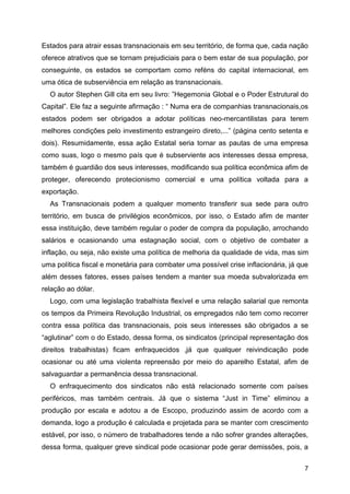 7
Estados para atrair essas transnacionais em seu território, de forma que, cada nação
oferece atrativos que se tornam prejudiciais para o bem estar de sua população, por
conseguinte, os estados se comportam como reféns do capital internacional, em
uma ótica de subserviência em relação as transnacionais.
O autor Stephen Gill cita em seu livro: ”Hegemonia Global e o Poder Estrutural do
Capital”. Ele faz a seguinte afirmação : “ Numa era de companhias transnacionais,os
estados podem ser obrigados a adotar políticas neo-mercantilistas para terem
melhores condições pelo investimento estrangeiro direto,...” (página cento setenta e
dois). Resumidamente, essa ação Estatal seria tornar as pautas de uma empresa
como suas, logo o mesmo país que é subserviente aos interesses dessa empresa,
também é guardião dos seus interesses, modificando sua política econômica afim de
proteger, oferecendo protecionismo comercial e uma política voltada para a
exportação.
As Transnacionais podem a qualquer momento transferir sua sede para outro
território, em busca de privilégios econômicos, por isso, o Estado afim de manter
essa instituição, deve também regular o poder de compra da população, arrochando
salários e ocasionando uma estagnação social, com o objetivo de combater a
inflação, ou seja, não existe uma política de melhoria da qualidade de vida, mas sim
uma política fiscal e monetária para combater uma possível crise inflacionária, já que
além desses fatores, esses países tendem a manter sua moeda subvalorizada em
relação ao dólar.
Logo, com uma legislação trabalhista flexível e uma relação salarial que remonta
os tempos da Primeira Revolução Industrial, os empregados não tem como recorrer
contra essa política das transnacionais, pois seus interesses são obrigados a se
“aglutinar” com o do Estado, dessa forma, os sindicatos (principal representação dos
direitos trabalhistas) ficam enfraquecidos ,já que qualquer reivindicação pode
ocasionar ou até uma violenta repreensão por meio do aparelho Estatal, afim de
salvaguardar a permanência dessa transnacional.
O enfraquecimento dos sindicatos não está relacionado somente com países
periféricos, mas também centrais. Já que o sistema “Just in Time” eliminou a
produção por escala e adotou a de Escopo, produzindo assim de acordo com a
demanda, logo a produção é calculada e projetada para se manter com crescimento
estável, por isso, o número de trabalhadores tende a não sofrer grandes alterações,
dessa forma, qualquer greve sindical pode ocasionar pode gerar demissões, pois, a
 
