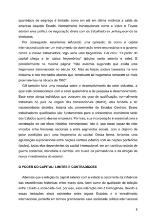 8
quantidade de emprego é limitada, como em até em última instância a saída da
empresa daquele Estado. Normalmente transnacionais como a Volvo e Toyota
adotam uma política de negociação direta com os trabalhadores ,enfraquecendo os
sindicatos.
Por conseguinte, estaríamos refutando uma opressão de como o capital
internacional pode ser um instrumento de dominação entre empresários e o governo
contra a classe trabalhadora, logo seria uma hegemonia. Gill citou: “O poder do
capital chega a ter status hegemônico” (página cento setenta e sete). E
posteriormente na mesma página: “Não estamos sugerindo que exista uma
hegemonia transnacional no século XX. Mas as forças sociais baseadas na livre
iniciativa e nos mercados abertos que constituem tal hegemonia tornaram se mais
proeminentes na década de 1980”.
Gill também faria uma ressalva sobre o desenvolvimento do setor industrial, a
qual está correlacionada com o setor quaternário o de pesquisa e desenvolvimento.
Esse setor abriga indivíduos que possuem alo grau de qualificação, normalmente
trabalham no país de origem das transnacionais (Matriz), eles tendem a ter
nacionalidades distintas, todavia são provenientes de Estados Centrais. Esses
trabalhadores qualificados são fundamentais para o crescimento econômico tanto
dos Estados quanto dessas empresas. Por isso, sua incorporação é essencial para a
construção de um bloco histórico transnacional, isto é, que fosse capaz de criar
vínculos entre fronteiras nacionais e entre segmentos sociais, com o objetivo de
gerar condições para uma hegemonia do capital. Dessa forma, teríamos uma
aglutinação supranacional entre nações centrais (Matriz) com as nações periféricas
(sedes), todas elas dependentes do capital internacional, em um contínuo estado de
guerra comercial, monetária e cambial, em busca da permanência e da atração de
novos investimentos do exterior.
O PODER DO CAPITAL: LIMITES E CONTRADICOES
Ademais que a relação do capital exterior com o estado é decorrente da influência
das experiências históricas entre esses dois, bem como da qualidade de relação
entre Estado e sociedade civil, por isso, essa interação não é homogênea. Devido a
essas limitações ainda existentes entre alguns Estados e o investimento
internacional, portanto em termos gramscianos essa sociedade política internacional
 