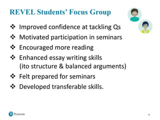 REVEL Students’ Focus Group
8
 Improved confidence at tackling Qs
 Motivated participation in seminars
 Encouraged more reading
 Enhanced essay writing skills
(ito structure & balanced arguments)
 Felt prepared for seminars
 Developed transferable skills.
 