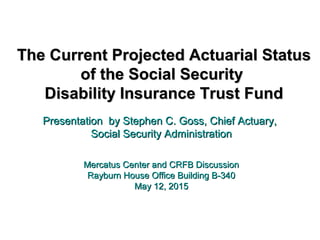 The Current Projected Actuarial StatusThe Current Projected Actuarial Status
of the Social Securityof the Social Security
Disability Insurance Trust FundDisability Insurance Trust Fund
Presentation by Stephen C. Goss, Chief Actuary,Presentation by Stephen C. Goss, Chief Actuary,
Social Security AdministrationSocial Security Administration
Mercatus Center and CRFB DiscussionMercatus Center and CRFB Discussion
Rayburn House Office Building B-340Rayburn House Office Building B-340
May 12, 2015May 12, 2015
 