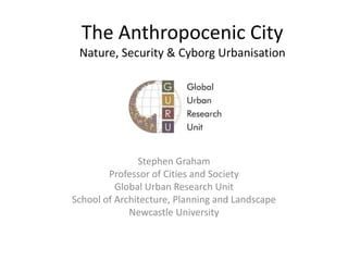 The Anthropocenic CityNature, Security & Cyborg Urbanisation Stephen Graham Professor of Cities and Society Global Urban Research Unit School of Architecture, Planning and Landscape Newcastle University 