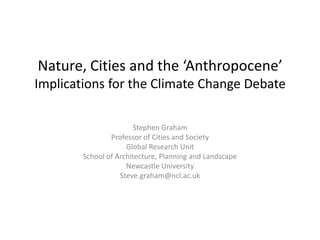 Nature, Cities and the ‘Anthropocene’Implications for the Climate Change Debate Stephen Graham Professor of Cities and Society Global Research Unit School of Architecture, Planning and Landscape Newcastle University Steve.graham@ncl.ac.uk 
