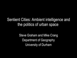 Sentient Cities: Ambient intelligence and the politics of urban space  Steve Graham and Mike Crang Department of Geography University of Durham 