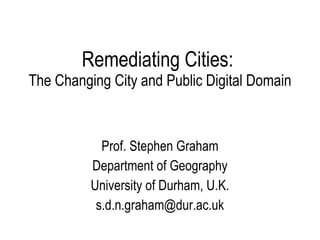 Remediating Cities:  The Changing City and Public Digital Domain Prof. Stephen Graham Department of Geography University of Durham, U.K. [email_address] 
