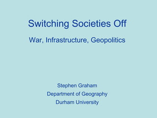 Switching Societies Off War, Infrastructure, Geopolitics Stephen Graham Department of Geography Durham University 