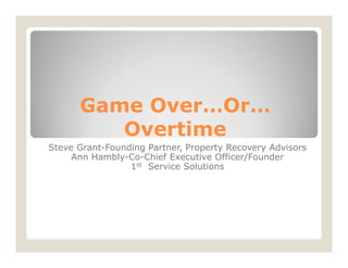Game Over…Or…
         Overtime
Steve Grant-Founding Partner, Property Recovery Advisors
     Ann Hambly-Co-Chief Executive Officer/Founder
                 1st Service Solutions
 
