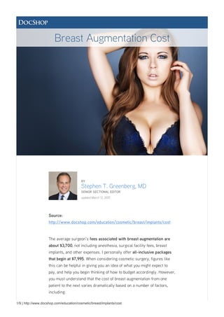 1/9 | http://www.docshop.com/education/cosmetic/breast/implants/cost
BY
Stephen T. Greenberg, MD
SENIOR SECTIONAL EDITOR
updated March 12, 2015
Source:
http://www.docshop.com/education/cosmetic/breast/implants/cost
The average surgeon's fees associated with breast augmentation are
about $3,700, not including anesthesia, surgical facility fees, breast
implants, and other expenses. I personally offer all-inclusive packages
that begin at $7,995. When considering cosmetic surgery, figures like
this can be helpful in giving you an idea of what you might expect to
pay, and help you begin thinking of how to budget accordingly. However,
you must understand that the cost of breast augmentation from one
patient to the next varies dramatically based on a number of factors,
including:
Breast Augmentation Cost
 