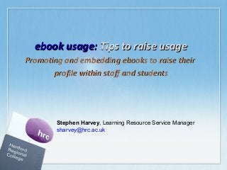 ebook usage: Tips to raise usage
Promoting and embedding ebooks to raise their
profile within staff and students

Stephen Harvey, Learning Resource Service Manager
sharvey@hrc.ac.uk

 