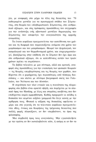ΕΙΣΑΓΩΓΗ ΣΤΗΝ ΕΛΛΗΝΙΚΗ ΕΚΔΟΣΗ                  13

γία, με αναφορές στο μέχρι τα τέλη της δεκαετίας του '70
καθιερωμένο μοντέλο για τα πρωταρχικά στάδια του Σύμπα-
ντος, στη θεωρία του «πληθωριστικού» Σύμπαντος, στο «ανθρω-
πικό αξίωμα», και στις πρόσφατες προσπάθειες του συγγραφέα
για την ανάπτυξη ενός κβαντικού μοντέλου δημιουργίας του
Σύμπαντος που αποφεύγει την αναγκαιότητα της αρχικής
ανωμαλίας.
    Το ένατο κεφάλαιο πραγματεύεται την κατεύθυνση του χρό-
νου και τη διαφορά που παρουσιάζεται ανάμεσα στο χρόνο του
μικρόκοσμου και του μακρόκοσμου. Θεωρεί τον ψυχολογικό, τον
κοσμολογικό και τον θερμοδυναμικό χρόνο, και επιχειρηματολο-
γεί, βασιζόμενος στην υπόθεση ότι το Σύμπαν δεν έχει όριο και
στο ανθρωπικό αξίωμα, ότι οι κατευθύνσεις αυτών των τριών
χρόνων πρέπει να συμπίπτουν.
    Το βιβλίο τελειώνει με μια σύντομη, αλλά και κριτική, ανα-
φορά στις προσπάθειες για την ενοποίηση των φυσικών θεωριών
— τις θεωρίες υπερβαρύτητας και τις θεωρίες των χορδών, που
δέχονται ότι ο χωρόχρονος έχει περισσότερες από τέσσερις δια-
στάσεις — και κλείνει με σύντομα βιογραφικά σκετς του Γαλι-
λαίου, του Νεύτωνα και του Αϊνστάιν.
    Η συχνότητα των νέων εννοιών και η πυκνότητα της πληρο-
φορίας στο βιβλίο είναι αρκετά υψηλή, και παρέχεται με το κλα-
σικό ύφος του Hawking, με λίγες και σταράτες κουβέντες που δεν
επιδέχονται καμία αμφισβήτηση. Καθώς προχωρούν οι σελίδες η
δυσκολία του κειμένου αυξάνει γραμμικά θα έλεγε κανείς με την
αρίθμηση τους. Φυσικά η αύξηση της δυσκολίας οφείλεται εν
μέρει και στο γεγονός ότι τα τελευταία κεφάλαια πραγματεύο-
νται ιδέες, έννοιες και θεωρήσεις της τρέχουσας δεκαετίας που
πολλές φορές πλησιάζουν, αν δεν υπερβαίνουν, τα όρια της
φιλοσοφίας.
    Μια συμβουλή προς τους αναγνώστες. Μην εγκαταλείψετε
με την πρώτη αν δεν καταλαβαίνετε κάτι, ή ακόμη κι αν δεν το
 