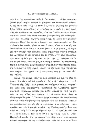 ΤΑ ΣΤΟΙΧΕΙΩΔΗ ΣΩΜΑΤΙΔΙΑ                   105

που δεν είναι δυνατό να τμηθεί). Για αιώνες η συζήτηση συνεχι-
ζόταν χωρίς καμιά πλευρά να μπορέσει να παρουσιάσει κάποια
πραγματική απόδειξη. Το 1803 ο Βρετανός χημικός και φυσικός
John Dalton προσπάθησε να εξηγήσει το γεγονός ότι τα χημικά
στοιχεία ενώνονται σε ορισμένες μόνο αναλογίες· υπέθεσε λοιπόν
ότι είναι άτομα που συμπλέκονται μεταξύ τους και διαμορφώ-
νουν πιο σύνθετες συγκεντρώσεις ύλης, τα μόρια των χημικών
ενώσεων. Παρ' όλα αυτά, η διαμάχη των υποστηρικτών των δύο
απόψεων δεν διευθετήθηκε οριστικά παρά μόνον στις αρχές του
20ού αιώνα, όταν πολλαπλασιάστηκαν οι πειραματικές ενδείξεις
για την ύπαρξη των ατόμων. Πολύ σημαντική ήταν η συμβολή
του Αϊνστάιν: σε μία εργασία του το 1905, λίγες μόνο εβδομάδες
πριν από τη διάσημη εργασία του για την σχετικότητα, έδειξε
ότι το φαινόμενο που ονομάζεται «κίνηση Brown» (η ακανόνιστη,
τυχαία κίνηση των μικροσκοπικών σωματιδίων της σκόνης πάνω
στην επιφάνεια ενός υγρού) μπορεί να εξηγηθεί από την κίνηση
των ατόμων του υγρού και τη σύγκρουσή τους με τα σωματίδια
της σκόνης.
    Εκείνη την εποχή υπήρχαν ήδη υποψίες ότι και τα ίδια τα
άτομα δεν είναι τελικά αδιαίρετα. Μερικά χρόνια πριν ο J.J.
Thomson είχε δείξει πειραματικά ότι υπάρχουν κάποια σωματί-
δια ύλης που ονομάζονται ηλεκτρόνια: τα ηλεκτρόνια έχουν
αρνητικό ηλεκτρικό φορτίο και μάζα μικρότερη από το ένα
χιλιοστό της μάζας του ατόμου του υδρογόνου (που είναι το
ελαφρύτερο άτομο). Ο Thomson χρησιμοποίησε μία πειραματική
συσκευή όπου τα ηλεκτρόνια έφευγαν από ένα διάπυρο μέταλλο
και προσέκρουαν σε μία οθόνη επιστρωμένη με φώσφορο (όπως
η οθόνη της τηλεόρασης), παράγοντας λάμψεις φωτός. Σύντομα
έγινε κατανοητό ότι τα ηλεκτρόνια πρέπει να προέρχονται από
τα ίδια τα άτομα. Τελικά το 1911 ο Βρετανός φυσικός Ernest
Rutherford έδειξε ότι τα άτομα της ύλης έχουν πραγματικά
κάποια εσωτερική δομή: αποτελούνται από έναν πυρήνα με θετι-
 