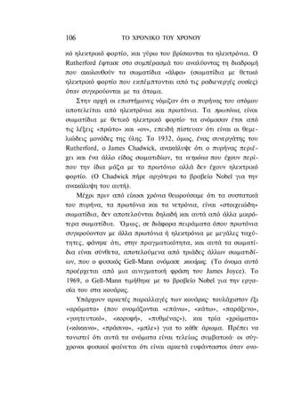 106               ΤΟ ΧΡΟΝΙΚΟ TOY ΧΡΟΝΟΥ

κό ηλεκτρικό φορτίο, και γύρω του βρίσκονται τα ηλεκτρόνια. Ο
Rutherford έφτασε στο συμπέρασμά του αναλύοντας τη διαδρομή
που ακολουθούν τα σωματίδια «άλφα» (σωματίδια με θετικό
ηλεκτρικό φορτίο που εκπέμπτονται από τις ραδιενεργές ουσίες)
όταν συγκρούονται με τα άτομα.
    Στην αρχή οι επιστήμονες νόμιζαν ότι ο πυρήνας του ατόμου
αποτελείται από ηλεκτρόνια και πρωτόνια. Τα πρωτόνια, είναι
σωματίδια με θετικό ηλεκτρικό φορτίο· τα ονόμασαν έτσι από
τις λέξεις «πρώτο» και «ον», επειδή πίστευαν ότι είναι οι θεμε-
λιώδεις μονάδες της ύλης. Το 1932, όμως, ένας συνεργάτης του
Rutherford, o James Chadwick, ανακάλυψε ότι ο πυρήνας περιέ-
χει και ένα άλλο είδος σωματιδίων, τα νετρόνια που έχουν περί-
που την ίδια μάζα με το πρωτόνιο αλλά δεν έχουν ηλεκτρικό
φορτίο. (Ο Chadwick πήρε αργότερα το βραβείο Nobel για την
ανακάλυψη του αυτή).
    Μέχρι πριν από είκοσι χρόνια θεωρούσαμε ότι τα συστατικά
του πυρήνα, τα πρωτόνια και τα νετρόνια, είναι «στοιχειώδη»
σωματίδια, δεν αποτελούνται δηλαδή και αυτά από άλλα μικρό-
τερα σωματίδια. Όμως, σε διάφορα πειράματα όπου πρωτόνια
συγκρούονταν με άλλα πρωτόνια ή ηλεκτρόνια με μεγάλες ταχύ-
τητες, φάνηκε ότι, στην πραγματικότητα, και αυτά τα σωματί-
δια είναι σύνθετα, αποτελούμενα από τριάδες άλλων σωματιδί-
ων, που ο φυσικός Gell-Mann ονόμασε κουάρκς. (Το όνομα αυτό
προέρχεται από μια αινιγματική φράση του James Joyce). To
1969, ο Gell-Mann τιμήθηκε με το βραβείο Nobel για την εργα-
σία του στα κουάρκς.
    Υπάρχουν αρκετές παραλλαγές των κουάρκς· τουλάχιστον έξι
«αρώματα» (που ονομάζονται «επάνω», «κάτω», «παράξενο»,
«γοητευτικό», «κορυφή», «πυθμένας»), και τρία «χρώματα»
(«κόκκινο», «πράσινο», «μπλε») για το κάθε άρωμα. Πρέπει να
τονιστεί ότι αυτά τα ονόματα είναι τελείως συμβατικά· οι σύγ-
χρονοι φυσικοί φαίνεται ότι είναι αρκετά ευφάνταστοι όταν ονο-
 