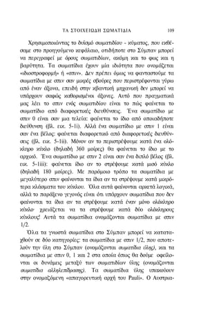 ΤΑ ΣΤΟΙΧΕΙΩΔΗ ΣΩΜΑΤΙΔΙΑ                   109

    Χρησιμοποιώντας το δυϊσμό σωματιδίου - κύματος, που εκθέ-
σαμε στο προηγούμενο κεφάλαιο, οτιδήποτε στο Σύμπαν μπορεί
να περιγραφεί με όρους σωματιδίων, ακόμη και το φως και η
βαρύτητα. Τα σωματίδια έχουν μία ιδιότητα που ονομάζεται
«ιδιοστροφορμή» ή «σπιν». Δεν πρέπει όμως να φανταστούμε τα
σωματίδια με σπιν σαν μικρές σβούρες που περιστρέφονται γύρω
από έναν άξονα, επειδή στην κβαντική μηχανική δεν μπορεί να
υπάρχουν σαφώς καθορισμένοι άξονες. Αυτό που πραγματικά
μας λέει το σπιν ενός σωματιδίου είναι το πώς φαίνεται το
σωματίδιο από διαφορετικές διευθύνσεις. Ένα σωματίδιο με
σπιν 0 είναι σαν μια τελεία: φαίνεται το ίδιο από οποιαδήποτε
διεύθυνση (βλ. εικ. 5-1i). Αλλά ένα σωματίδιο με σπιν 1 είναι
σαν ένα βέλος: φαίνεται διαφορετικό από διαφορετικές διευθύν-
σεις (βλ. εικ. 5-1ii). Μόνον αν το περιστρέψουμε κατά ένα ολό-
κληρο κύκλο (δηλαδή 360 μοίρες) θα φαίνεται το ίδιο με το
αρχικό. Ένα σωματίδιο με σπιν 2 είναι σαν ένα διπλό βέλος (βλ.
εικ. 5-1iii): φαίνεται ίδιο αν το στρέψουμε κατά μισό κύκλο
(δηλαδή 180 μοίρες). Με παρόμοιο τρόπο τα σωματίδια με
μεγαλύτερο σπιν φαίνονται τα ίδια αν τα στρέψουμε κατά μικρό-
τερα κλάσματα του κύκλου. Όλα αυτά φαίνονται αρκετά λογικά,
αλλά το παράξενο γεγονός είναι ότι υπάρχουν σωματίδια που δεν
φαίνονται τα ίδια αν τα στρέψουμε κατά έναν μόνο ολόκληρο
κύκλο· χρειάζεται να τα στρέψουμε κατά δύο ολόκληρους
κύκλους! Αυτά τα σωματίδια ονομάζονται σωματίδια με σπιν
1/2.
   Όλα τα γνωστά σωματίδια στο Σύμπαν μπορεί να κατατα-
χθούν σε δύο κατηγορίες: τα σωματίδια με σπιν 1/2, που αποτε-
λούν την ύλη στο Σύμπαν (ονομάζονται σωματίδια ύλης), και τα
σωματίδια με σπιν 0, 1 και 2 στα οποία όπως θα δούμε οφείλο-
νται οι δυνάμεις μεταξύ των σωματιδίων ύλης (ονομάζονται
σωματίδια αλληλεπίδρασης). Τα σωματίδια ύλης υπακούουν
στην ονομαζόμενη «απαγορευτική αρχή του Pauli». Ο Αυστρια-
 