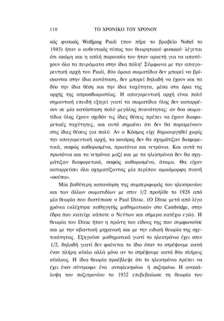 110               ΤΟ ΧΡΟΝΙΚΟ TOΥ ΧΡΟΝΟΥ

κός φυσικός Wolfgang Pauli (που πήρε το βραβείο Nobel το
1945) ήταν ο αυθεντικός τύπος του θεωρητικού φυσικού· λέγεται
ότι ακόμη και η απλή παρουσία του ήταν αρκετή για να αποτύ-
χουν όλα τα πειράματα στην ίδια πόλη! Σύμφωνα με την απαγο-
ρευτική αρχή του Pauli, δύο όμοια σωματίδια δεν μπορεί να βρί-
σκονται στην ίδια κατάταση, δεν μπορεί δηλαδή να έχουν και τα
δύο την ίδια θέση και την ίδια ταχύτητα, μέσα στα όρια της
αρχής της απροσδιοριστίας. Η απαγορευτική αρχή είναι πολύ
σημαντική επειδή εξηγεί γιατί τα σωματίδια ύλης δεν καταρρέ-
ουν σε μία κατάσταση πολύ μεγάλης πυκνότητας: αν δυο σωμα-
τίδια ύλης έχουν σχεδόν τις ίδιες θέσεις πρέπει να έχουν διαφο-
ρετικές ταχύτητες, και αυτό σημαίνει ότι δεν θα παραμείνουν
στις ίδιες θέσεις για πολύ. Αν ο Κόσμος είχε δημιουργηθεί χωρίς
την απαγορευτική αρχή, τα κουάρκς δεν θα σχημάτιζαν διαφορε-
τικά, σαφώς καθορισμένα, πρωτόνια και νετρόνια. Και αυτά τα
πρωτόνια και τα νετρόνια μαζί και με τα ηλεκτρόνια δεν θα σχη-
μάτιζαν διαφορετικά, σαφώς καθορισμένα, άτομα. Θα είχαν
καταρρεύσει όλα σχηματίζοντας μία περίπου ομοιόμορφη πυκνή
«σούπα».
    Μία βαθύτερη κατανόηση της συμπεριφοράς του ηλεκτρονίου
και των άλλων σωματιδίων με σπιν 1/2 προήλθε το 1928 από
μία θεωρία που διατύπωσε ο Paul Dirac. (O Dirac μετά από λίγα
χρόνια εκλέχτηκε καθηγητής μαθηματικών στο Cambridge, στην
έδρα που κατείχε κάποτε ο Νεύτων και σήμερα κατέχω εγώ). Η
θεωρία του Dirac ήταν η πρώτη του είδους της που συμφωνούσε
και με την κβαντική μηχανική και με την ειδική θεωρία της σχε-
τικότητας. Εξηγούσε μαθηματικά γιατί το ηλεκτρόνιο έχει σπιν
1/2, δηλαδή γιατί δεν φαίνεται το ίδιο όταν το στρέψουμε κατά
έναν πλήρη κύκλο αλλά μόνο αν το στρέψουμε κατά δύο πλήρεις
κύκλους. Η ίδια θεωρία προέβλεψε ότι το ηλεκτρόνιο πρέπει να
έχει έναν σύντροφο: ένα αντιηλεκτρόνιο ή ποζιτρόνιο. Η ανακά-
λυψη του ποζιτρονίου το 1932 επιβεβαίωσε τη θεωρία του
 