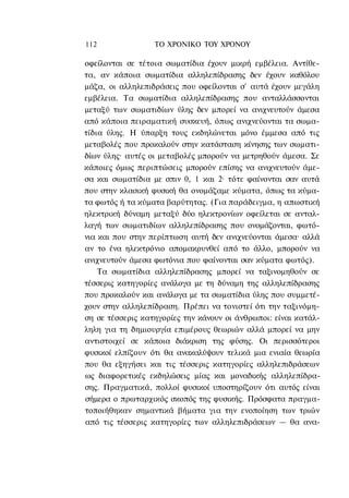 112               ΤΟ ΧΡΟΝΙΚΟ TOY XPONOΥ

οφείλονται σε τέτοια σωματίδια έχουν μικρή εμβέλεια. Αντίθε-
τα, αν κάποια σωματίδια αλληλεπίδρασης δεν έχουν καθόλου
μάζα, οι αλληλεπιδράσεις που οφείλονται σ' αυτά έχουν μεγάλη
εμβέλεια. Τα σωματίδια αλληλεπίδρασης που ανταλλάσσονται
μεταξύ των σωματιδίων ύλης δεν μπορεί να ανιχνευτούν άμεσα
από κάποια πειραματική συσκευή, όπως ανιχνεύονται τα σωμα-
τίδια ύλης. Η ύπαρξη τους εκδηλώνεται μόνο έμμεσα από τις
μεταβολές που προκαλούν στην κατάσταση κίνησης των σωματι-
δίων ύλης· αυτές οι μεταβολές μπορούν να μετρηθούν άμεσα. Σε
κάποιες όμως περιπτώσεις μπορούν επίσης να ανιχνευτούν άμε-
σα και σωματίδια με σπιν 0, 1 και 2· τότε φαίνονται σαν αυτά
που στην κλασική φυσική θα ονομάζαμε κύματα, όπως τα κύμα-
τα φωτός ή τα κύματα βαρύτητας. (Για παράδειγμα, η απωστική
ηλεκτρική δύναμη μεταξύ δύο ηλεκτρονίων οφείλεται σε ανταλ-
λαγή των σωματιδίων αλληλεπίδρασης που ονομάζονται, φωτό-
νια και που στην περίπτωση αυτή δεν ανιχνεύονται άμεσα· αλλά
αν το ένα ηλεκτρόνιο απομακρυνθεί από το άλλο, μπορούν να
ανιχνευτούν άμεσα φωτόνια που φαίνονται σαν κύματα φωτός).
    Τα σωματίδια αλληλεπίδρασης μπορεί να ταξινομηθούν σε
τέσσερις κατηγορίες ανάλογα με τη δύναμη της αλληλεπίδρασης
που προκαλούν και ανάλογα με τα σωματίδια ύλης που συμμετέ-
χουν στην αλληλεπίδραση. Πρέπει να τονιστεί ότι την ταξινόμη-
ση σε τέσσερις κατηγορίες την κάνουν οι άνθρωποι: είναι κατάλ-
ληλη για τη δημιουργία επιμέρους θεωριών αλλά μπορεί να μην
αντιστοιχεί σε κάποια διάκριση της φύσης. Οι περισσότεροι
φυσικοί ελπίζουν ότι θα ανακαλύψουν τελικά μια ενιαία θεωρία
που θα εξηγήσει και τις τέσσερις κατηγορίες αλληλεπιδράσεων
ως διαφορετικές εκδηλώσεις μίας και μοναδικής αλληλεπίδρα-
σης. Πραγματικά, πολλοί φυσικοί υποστηρίζουν ότι αυτός είναι
σήμερα ο πρωταρχικός σκοπός της φυσικής. Πρόσφατα πραγμα-
τοποιήθηκαν σημαντικά βήματα για την ενοποίηση των τριών
από τις τέσσερις κατηγορίες των αλληλεπιδράσεων — θα ανα-
 
