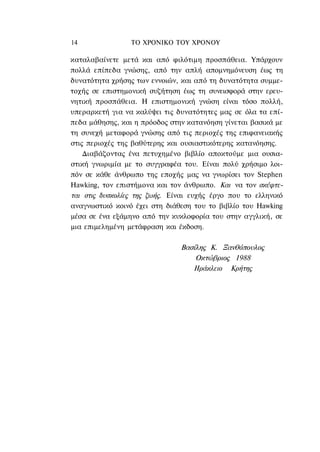 14               ΤΟ ΧΡΟΝΙΚΟ TOΥ XPONOΥ

καταλαβαίνετε μετά και από φιλότιμη προσπάθεια. Υπάρχουν
πολλά επίπεδα γνώσης, από την απλή απομνημόνευση έως τη
δυνατότητα χρήσης των εννοιών, και από τη δυνατότητα συμμε-
τοχής σε επιστημονική συζήτηση έως τη συνεισφορά στην ερευ-
νητική προσπάθεια. Η επιστημονική γνώση είναι τόσο πολλή,
υπεραρκετή για να καλύψει τις δυνατότητες μας σε όλα τα επί-
πεδα μάθησης, και η πρόοδος στην κατανόηση γίνεται βασικά με
τη συνεχή μεταφορά γνώσης από τις περιοχές της επιφανειακής
στις περιοχές της βαθύτερης και ουσιαστικότερης κατανόησης.
    Διαβάζοντας ένα πετυχημένο βιβλίο αποκτούμε μια ουσια-
στική γνωριμία με το συγγραφέα του. Είναι πολύ χρήσιμο λοι-
πόν σε κάθε άνθρωπο της εποχής μας να γνωρίσει τον Stephen
Hawking, τον επιστήμονα και τον άνθρωπο. Και να τον σκέφτε-
ται στις δυσκολίες της ζωής. Είναι ευχής έργο που το ελληνικό
αναγνωστικό κοινό έχει στη διάθεση του το βιβλίο του Hawking
μέσα σε ένα εξάμηνο από την κυκλοφορία του στην αγγλική, σε
μια επιμελημένη μετάφραση και έκδοση.

                               Βασίλης Κ. Ξανθόπουλος
                                   Οκτώβριος 1988
                                  Ηράκλειο Κρήτης
 