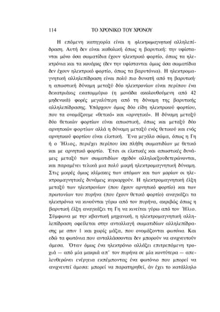 114              ΤΟ ΧΡΟΝΙΚΟ TOΥ ΧΡΟΝΟΥ

    Η επόμενη κατηγορία είναι η ηλεκτρομαγνητική αλληλεπί-
δραση. Αυτή δεν είναι καθολική όπως η βαρυτική: την υφίστα-
νται μόνο όσα σωματίδια έχουν ηλεκτρικό φορτίο, όπως τα ηλε-
κτρόνια και τα κουάρκς (δεν την υφίστανται όμως όσα σωματίδια
δεν έχουν ηλεκτρικό φορτίο, όπως τα βαρυτόνια). Η ηλεκτρομα-
γνητική αλληλεπίδραση είναι πολύ πιο δυνατή από τη βαρυτική·
η απωστική δύναμη μεταξύ δύο ηλεκτρονίων είναι περίπου ένα
δεκατριάκις εκατομμύριο (η μονάδα ακολουθούμενη από 42
μηδενικά) φορές μεγαλύτερη από τη δύναμη της βαρυτικής
αλληλεπίδρασης. Υπάρχουν όμως δύο είδη ηλεκτρικού φορτίου,
που τα ονομάζουμε «θετικό» και «αρνητικό». Η δύναμη μεταξύ
δύο θετικών φορτίων είναι απωστική, όπως και μεταξύ δύο
αρνητικών φορτίων αλλά η δύναμη μεταξύ ενός θετικού και ενός
αρνητικού φορτίου είναι ελκτική. Ένα μεγάλο σώμα, όπως η Γη
ή ο Ήλιος, περιέχει περίπου ίσα πλήθη σωματιδίων με θετικό
και με αρνητικό φορτίο. Έτσι οι ελκτικές και απωστικές δυνά-
μεις μεταξύ των σωματιδίων σχεδόν αλληλοεξουδετερώνονται,
και παραμένει τελικά μια πολύ μικρή ηλεκτρομαγνητική δύναμη.
Στις μικρές όμως κλίμακες των ατόμων και των μορίων οι ηλε-
κτρομαγνητικές δυνάμεις κυριαρχούν. Η ηλεκτρομαγνητική έλξη
μεταξύ των ηλεκτρονίων (που έχουν αρνητικό φορτίο) και των
πρωτονίων του πυρήνα (που έχουν θετικό φορτίο) αναγκάζει τα
ηλεκτρόνια να κινούνται γύρω από τον πυρήνα, ακριβώς όπως η
βαρυτική έλξη αναγκάζει τη Γη να κινείται γύρω από τον Ήλιο.
Σύμφωνα με την κβαντική μηχανική, η ηλεκτρομαγνητική αλλη-
λεπίδραση οφείλεται στην ανταλλαγή σωματιδίων αλληλεπίδρα-
σης με σπιν 1 και χωρίς μάζα, που ονομάζονται φωτόνια. Και
εδώ τα φωτόνια που ανταλλάσσονται δεν μπορούν να ανιχνευτούν
άμεσα. Όταν όμως ένα ηλεκτρόνιο αλλάζει επιτρεπόμενη τρο-
χιά — από μία μακριά α π ' τον πυρήνα σε μία κοντύτερα — απε-
λευθερώνει ενέργεια εκπέμποντας ένα φωτόνιο που μπορεί να
ανιχνευτεί άμεσα: μπορεί να παρατηρηθεί, άν έχει το κατάλληλο
 
