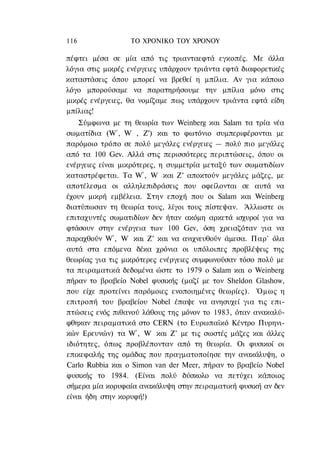 116               ΤΟ ΧΡΟΝΙΚΟ TOΥ XPONOΥ

πέφτει μέσα σε μία από τις τριανταεφτά εγκοπές. Με άλλα
λόγια στις μικρές ενέργειες υπάρχουν τριάντα εφτά διαφορετικές
καταστάσεις όπου μπορεί να βρεθεί η μπίλια. Αν για κάποιο
λόγο μπορούσαμε να παρατηρήσουμε την μπίλια μόνο στις
μικρές ενέργειες, θα νομίζαμε πως υπάρχουν τριάντα εφτά είδη
μπίλιας!
    Σύμφωνα με τη θεωρία των Weinberg και Salam τα τρία νέα
σωματίδια (W+, W- , Ζ°) και το φωτόνιο συμπεριφέρονται με
παρόμοιο τρόπο σε πολύ μεγάλες ενέργειες — πολύ πιο μεγάλες
από τα 100 Gev. Αλλά στις περισσότερες περιπτώσεις, όπου οι
ενέργειες είναι μικρότερες, η συμμετρία μεταξύ των σωματιδίων
καταστρέφεται. Τα W+, W- και Ζ° αποκτούν μεγάλες μάζες, με
αποτέλεσμα οι αλληλεπιδράσεις που οφείλονται σε αυτά να
έχουν μικρή εμβέλεια. Στην εποχή που οι Salam και Weinberg
διατύπωσαν τη θεωρία τους, λίγοι τους πίστεψαν. Άλλωστε οι
επιταχυντές σωματιδίων δεν ήταν ακόμη αρκετά ισχυροί για να
φτάσουν στην ενέργεια των 100 Gev, όση χρειαζόταν για να
παραχθούν W+, W- και Ζ° και να ανιχνευθούν άμεσα. Παρ' όλα
αυτά στα επόμενα δέκα χρόνια οι υπόλοιπες προβλέψεις της
θεωρίας για τις μικρότερες ενέργειες συμφωνούσαν τόσο πολύ με
τα πειραματικά δεδομένα ώστε το 1979 ο Salam και ο Weinberg
πήραν το βραβείο Nobel φυσικής (μαζί με τον Sheldon Glashow,
που είχε προτείνει παρόμοιες ενοποιημένες θεωρίες). Όμως η
επιτροπή του βραβείου Nobel έπαψε να ανησυχεί για τις επι-
πτώσεις ενός πιθανού λάθους της μόνον το 1983, όταν ανακαλύ-
φθηκαν πειραματικά στο CERN (το Ευρωπαϊκό Κέντρο Πυρηνι-
κών Ερευνών) τα W+, W- και Ζ° με τις σωστές μάζες και άλλες
ιδιότητες, όπως προβλέπονταν από τη θεωρία. Οι φυσικοί οι
επικεφαλής της ομάδας που πραγματοποίησε την ανακάλυψη, ο
Carlo Rubbia και ο Simon van der Meer, πήραν το βραβείο Nobel
φυσικής το 1984. (Είναι πολύ δύσκολο να πετύχει κάποιος
σήμερα μία κορυφαία ανακάλυψη στην πειραματική φυσική αν δεν
είναι ήδη στην κορυφή!)
 
