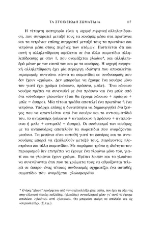 ΤΑ ΣΤΟΙΧΕΙΩΔΗ ΣΩΜΑΤΙΔΙΑ                                 117

    Η τέταρτη κατηγορία είναι η ισχυρή πυρηνική αλληλεπίδρα-
ση, που συγκρατεί μεταξύ τους τα κουάρκς μέσα στα πρωτόνια
και τα νετρόνια· επίσης συγκρατεί μεταξύ τους τα πρωτόνια και
νετρόνια μέσα στους πυρήνες των ατόμων. Πιστεύεται ότι και
αυτή η αλληλεπίδραση οφείλεται σε ένα άλλο σωματίδιο αλλη-
λεπίδρασης με σπιν 1, που ονομάζεται γλοιόνιο*, και αλληλεπι-
δρά μόνον με τον εαυτό του και με τα κουάρκς. Η ισχυρή πυρηνι-
κή αλληλεπίδραση έχει μία περίεργη ιδιότητα που αποκαλείται
περιορισμός: συνενώνει πάντα τα σωματίδια σε συνδυασμούς που
δεν έχουν «χρώμα». Δεν μπορούμε να έχουμε ένα κουάρκ μόνο
του γιατί έχει χρώμα (κόκκινο, πράσινο, μπλε). Ένα κόκκινο
κουάρκ πρέπει να συνενωθεί με ένα πράσινο και ένα μπλε από
ένα «σύνδεσμο» γλοιονίων (έτσι θα έχουμε κόκκινο + πράσινο +
μπλε = άσπρο). Μία τέτοια τριάδα αποτελεί ένα πρωτόνιο ή ένα
νετρόνιο. Υπάρχει επίσης η δυνατότητα να δημιουργηθεί ένα ζεύ-
γος που να αποτελείται από ένα κουάρκ και το αντισωματίδιό
του, το αντικουάρκ (κόκκινο + αντικόκκινο ή πράσινο + αντιπρά-
σινο ή μπλε + αντιμπλέ = άσπρο). Οι συνδυασμοί των κουάρκς
με τα αντικουάρκς αποτελούν τα σωματίδια που ονομάζονται
μεσόνια. Τα μεσόνια είναι ασταθή γιατί τα κουάρκς και τα αντι-
κουάρκς μπορεί να εξαϋλωθούν μεταξύ τους, παράγοντας ηλε-
κτρόνια και άλλα σωματίδια. Με παρόμοιο τρόπο η ιδιότητα του
περιορισμού δεν επιτρέπει να έχουμε ένα γλοιόνιο μόνο του, για-
τί και τα γλοιόνια έχουν χρώμα. Πρέπει λοιπόν και τα γλοιόνια
να συνενώνονται έτσι που τα χρώματα τους να αθροίζονται τελι-
κά σε άσπρο· ένας τέτοιος συνδυασμός σχηματίζει ένα ασταθές
σωματίδιο που ονομάζεται γλοιοσφαιρόνιο.



* Ο όρος "gluon" προέρχεται από την αγγλική λέξη glue; κόλα, που έχει τη ρίζα της
στην ελληνική γλοιός: κολλώδες, (γλοιώδες) συγκολλητικό μέσο· γ ι ' αυτό το έχουμε
αποδώσει «γλοιόνιο» αντί «γλουόνιο». Θα μπορούσε ακόμη να αποδοθεί και ως
«συγκολλητής». (Σ.τ.μ.).
 