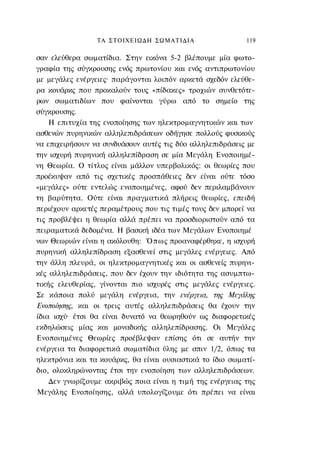 ΤΑ ΣΤΟΙΧΕΙΩΔΗ ΣΩΜΑΤΙΔΙΑ                   119

σαν ελεύθερα σωματίδια. Στην εικόνα 5-2 βλέπουμε μία φωτο-
γραφία της σύγκρουσης ενός πρωτονίου και ενός αντιπρωτονίου
με μεγάλες ενέργειες· παράγονται λοιπόν αρκετά σχεδόν ελεύθε-
ρα κουάρκς που προκαλούν τους «πίδακες» τροχιών συνθετότε-
ρων σωματιδίων που φαίνονται γύρω από το σημείο της
σύγκρουσης.
    Η επιτυχία της ενοποίησης των ηλεκτρομαγνητικών και των
ασθενών πυρηνικών αλληλεπιδράσεων οδήγησε πολλούς φυσικούς
να επιχειρήσουν να συνδυάσουν αυτές τις δύο αλληλεπιδράσεις με
την ισχυρή πυρηνική αλληλεπίδραση σε μία Μεγάλη Ενοποιημέ-
νη Θεωρία. Ο τίτλος είναι μάλλον υπερβολικός: οι θεωρίες που
προέκυψαν από τις σχετικές προσπάθειες δεν είναι ούτε τόσο
«μεγάλες» ούτε εντελώς ενοποιημένες, αφού δεν περιλαμβάνουν
τη βαρύτητα. Ούτε είναι πραγματικά πλήρεις θεωρίες, επειδή
περιέχουν αρκετές περαμέτρους που τις τιμές τους δεν μπορεί να
τις προβλέψει η θεωρία αλλά πρέπει να προσδιοριστούν από τα
πειραματικά δεδομένα. Η βασική ιδέα των Μεγάλων Ενοποιημέ
νων Θεωριών είναι η ακόλουθη: Όπως προαναφέρθηκε, η ισχυρή
πυρηνική αλληλεπίδραση εξασθενεί στις μεγάλες ενέργειες. Από
την άλλη πλευρά, οι ηλεκτρομαγνητικές και οι ασθενείς πυρηνι-
κές αλληλεπιδράσεις, που δεν έχουν την ιδιότητα της ασυμπτω-
τικής ελευθερίας, γίνονται πιο ισχυρές στις μεγάλες ενέργειες.
Σε κάποια πολύ μεγάλη ενέργεια, την ενέργεια, της Μεγάλης
Ενοποίησης, και οι τρεις αυτές αλληλεπιδράσεις θα έχουν την
ίδια ισχύ· έτσι θα είναι δυνατό να θεωρηθούν ως διαφορετικές
εκδηλώσεις μίας και μοναδικής αλληλεπίδρασης. Οι Μεγάλες
Ενοποιημένες Θεωρίες προέβλεψαν επίσης ότι σε αυτήν την
ενέργεια τα διαφορετικά σωματίδια ύλης με σπιν 1/2, όπως τα
ηλεκτρόνια και τα κουάρκς, θα είναι ουσιαστικά το ίδιο σωματί-
διο, ολοκληρώνοντας έτσι την ενοποίηση των αλληλεπιδράσεων.
    Δεν γνωρίζουμε ακριβώς ποια είναι η τιμή της ενέργειας της
Μεγάλης Ενοποίησης, αλλά υπολογίζουμε ότι πρέπει να είναι
 
